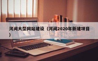 项城河间大型网站建设（河间2020年新建项目）