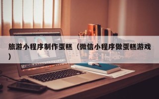 项城旅游小程序制作蛋糕（微信小程序做蛋糕游戏）